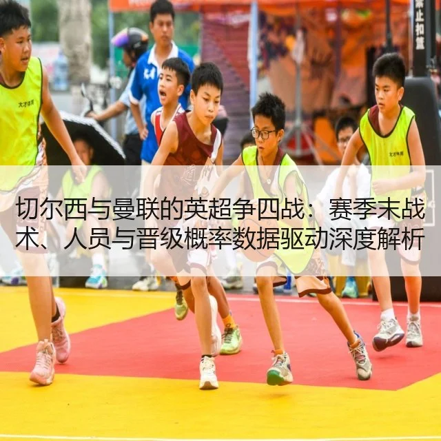 切尔西与曼联的英超争四战:赛季末战术、人员与晋级概率数据驱动深度解析